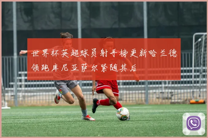 世界杯英超球员射手榜更新哈兰德领跑库尼亚萨尔紧随其后